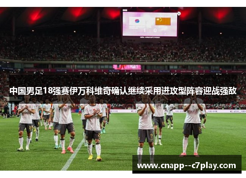 中国男足18强赛伊万科维奇确认继续采用进攻型阵容迎战强敌 中国男足18强赛伊万科维奇确认继续采用进攻型阵容迎战强敌