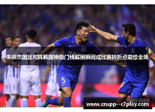 朱辰杰国足对阵韩国神级门线解围瞬间成比赛转折点震惊全场