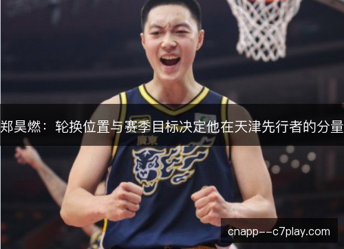 郑昊燃：轮换位置与赛季目标决定他在天津先行者的分量